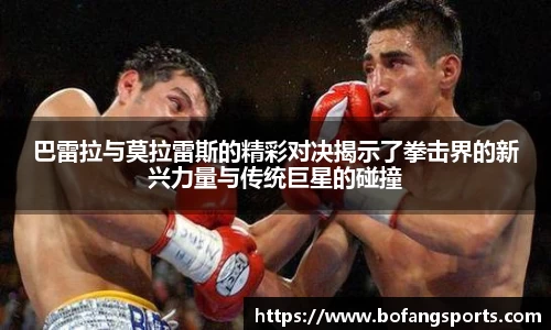 巴雷拉与莫拉雷斯的精彩对决揭示了拳击界的新兴力量与传统巨星的碰撞